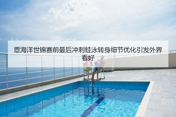 覃海洋世锦赛前最后冲刺蛙泳转身细节优化引发外界看好