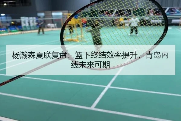 杨瀚森夏联复盘：篮下终结效率提升，青岛内线未来可期