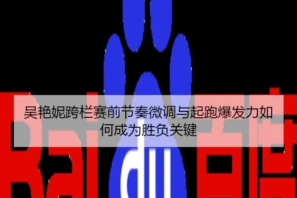 吴艳妮跨栏赛前节奏微调与起跑爆发力如何成为胜负关键
