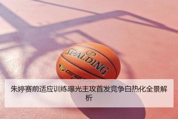 朱婷赛前适应训练曝光主攻首发竞争白热化全景解析