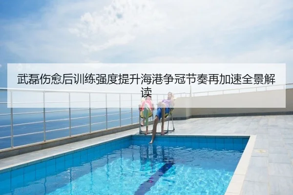 武磊伤愈后训练强度提升海港争冠节奏再加速全景解读
