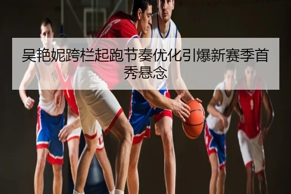 吴艳妮跨栏起跑节奏优化引爆新赛季首秀悬念