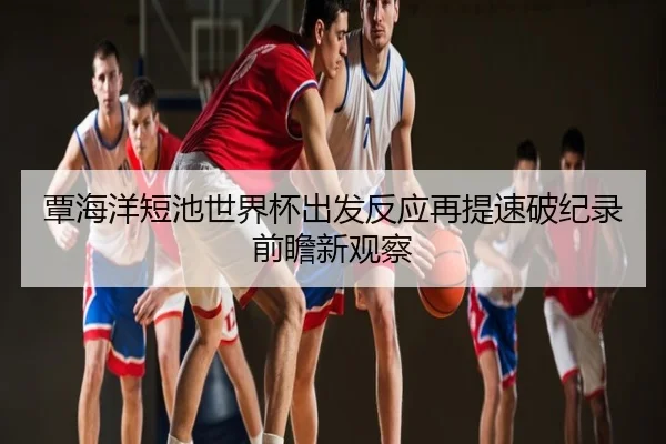 覃海洋短池世界杯出发反应再提速破纪录前瞻新观察
